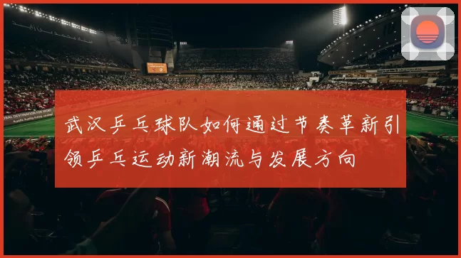 武汉乒乓球队如何通过节奏革新引领乒乓运动新潮流与发展方向
