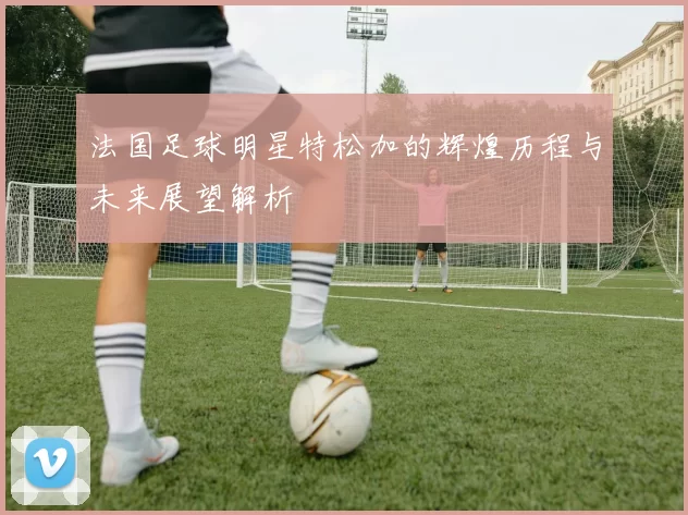 法国足球明星特松加的辉煌历程与未来展望解析