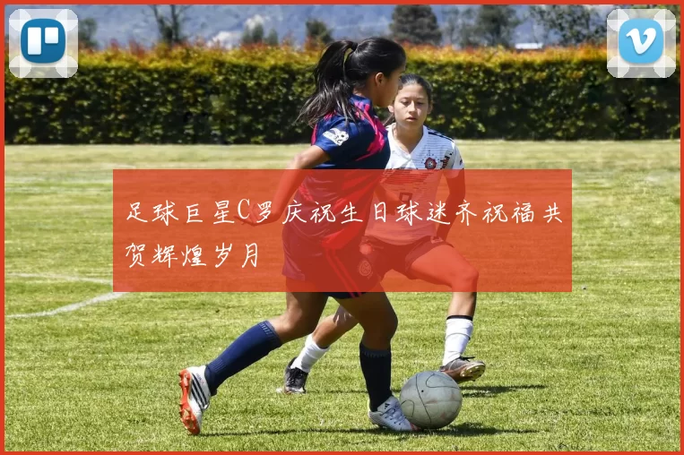 足球巨星C罗庆祝生日球迷齐祝福共贺辉煌岁月