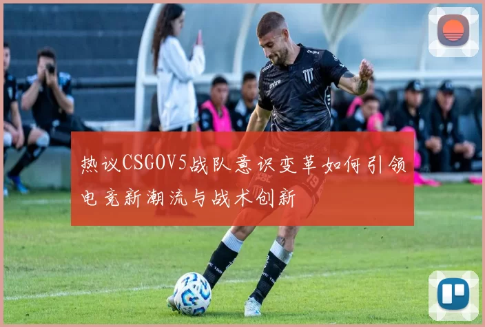 热议CSGOV5战队意识变革如何引领电竞新潮流与战术创新