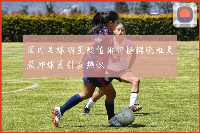 国内足球明星颜值排行榜揭晓谁是最帅球员引发热议