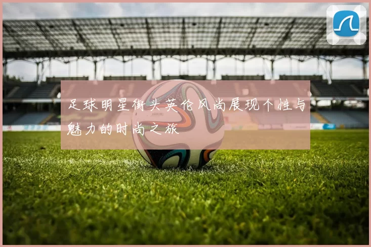 足球明星街头英伦风尚展现个性与魅力的时尚之旅