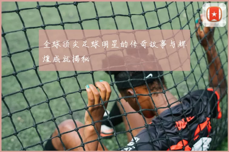 全球顶尖足球明星的传奇故事与辉煌成就揭秘