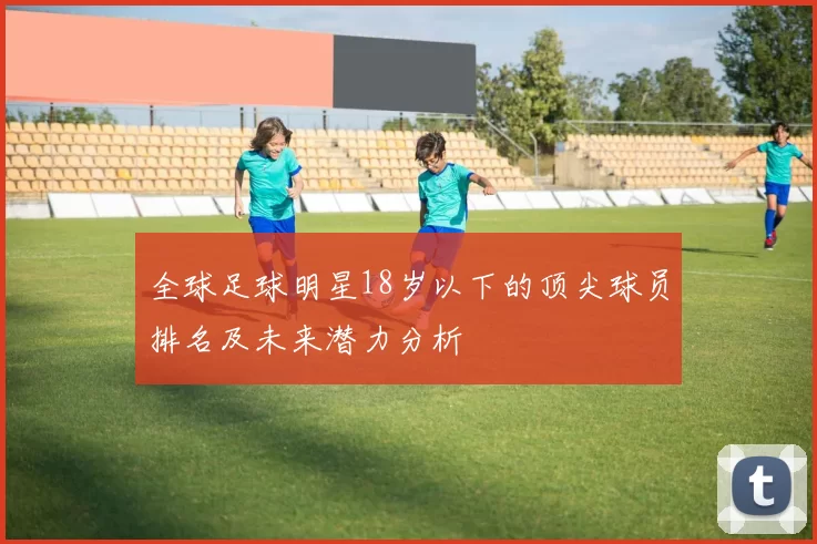 全球足球明星18岁以下的顶尖球员排名及未来潜力分析