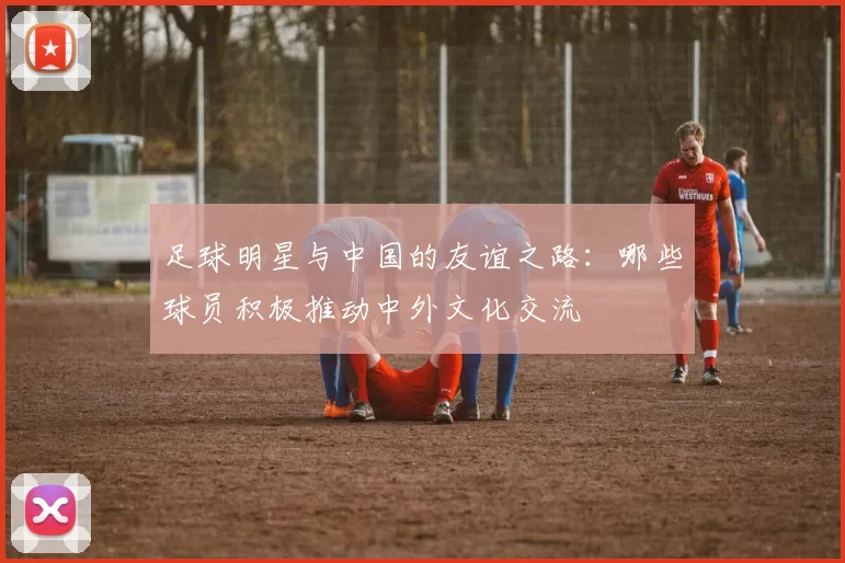 足球明星与中国的友谊之路：哪些球员积极推动中外文化交流