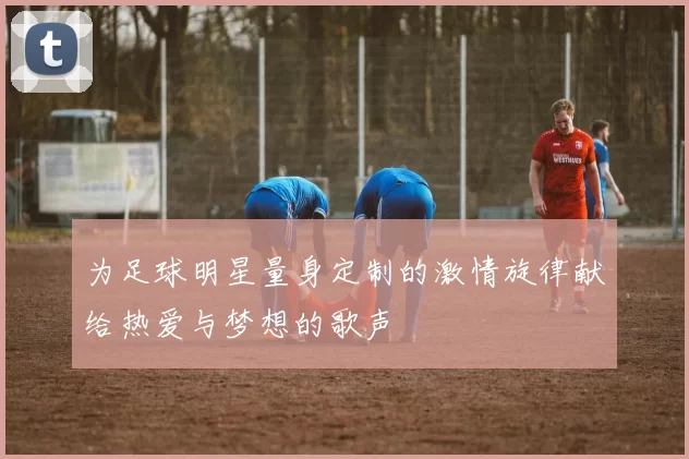 为足球明星量身定制的激情旋律献给热爱与梦想的歌声