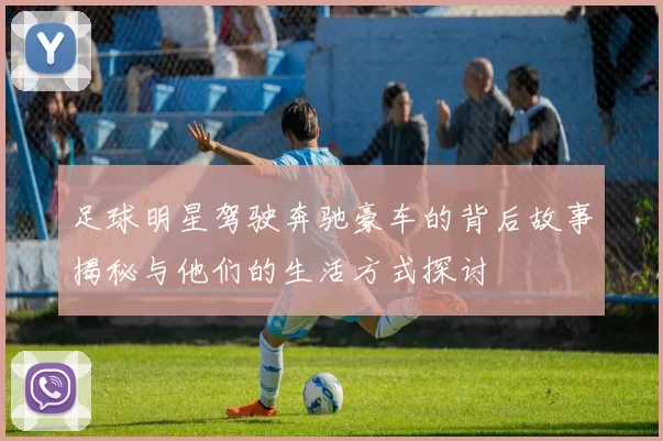 足球明星驾驶奔驰豪车的背后故事揭秘与他们的生活方式探讨