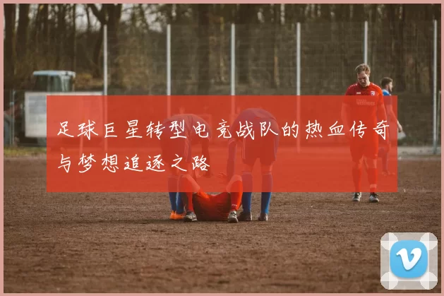 足球巨星转型电竞战队的热血传奇与梦想追逐之路