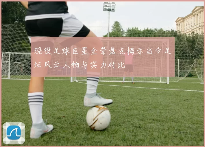 现役足球巨星全景盘点揭示当今足坛风云人物与实力对比