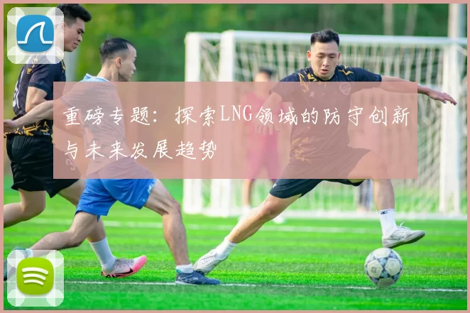 重磅专题：探索LNG领域的防守创新与未来发展趋势