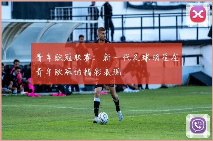 青年欧冠联赛：新一代足球明星在青年欧冠的精彩表现