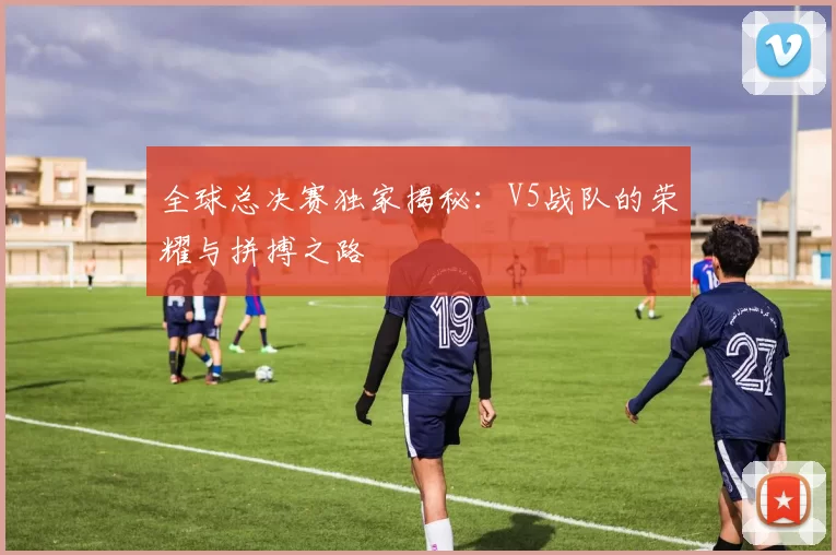 全球总决赛独家揭秘：V5战队的荣耀与拼搏之路