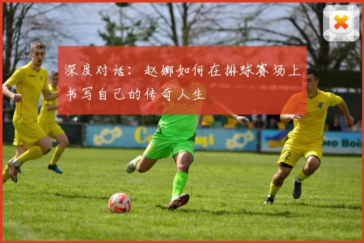 深度对话：赵娜如何在排球赛场上书写自己的传奇人生