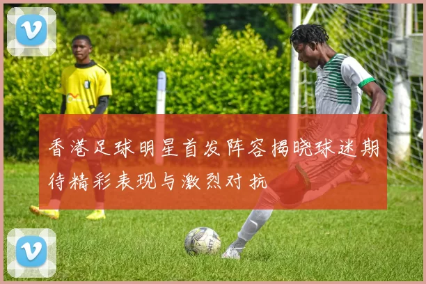 香港足球明星首发阵容揭晓球迷期待精彩表现与激烈对抗