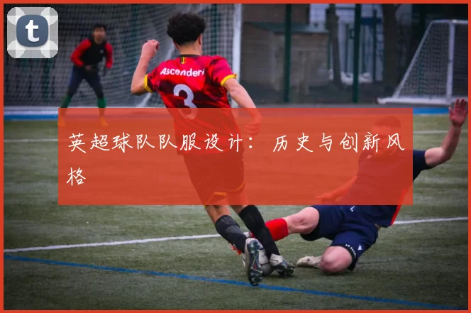 英超球队队服设计：历史与创新风格