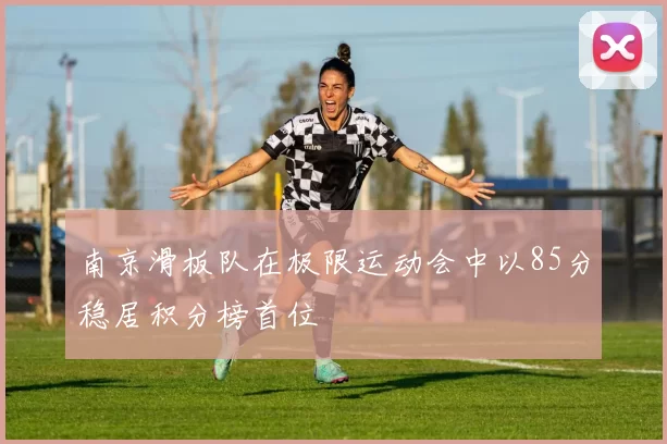 南京滑板队在极限运动会中以85分稳居积分榜首位
