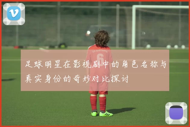 足球明星在影视剧中的角色名称与真实身份的奇妙对比探讨