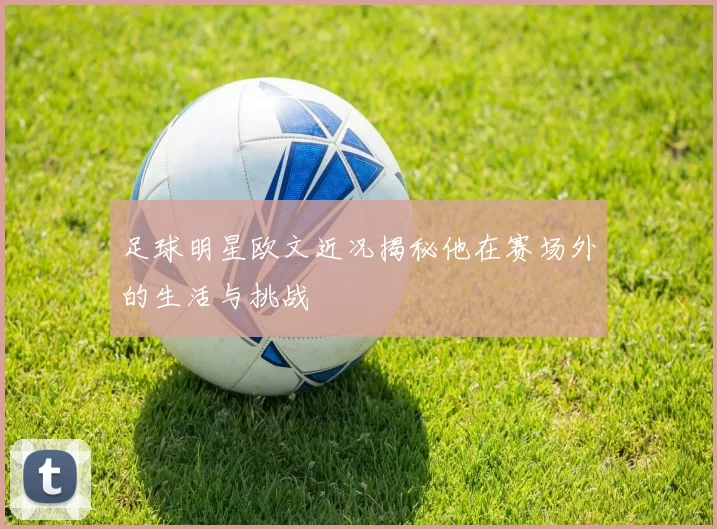 足球明星欧文近况揭秘他在赛场外的生活与挑战