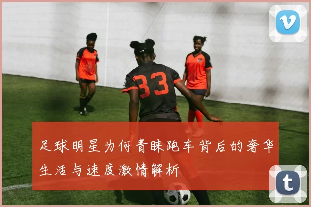 足球明星为何青睐跑车背后的奢华生活与速度激情解析