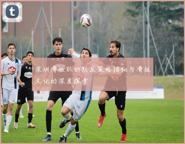 深圳滑板队的防反策略揭秘与滑板文化的深度探索