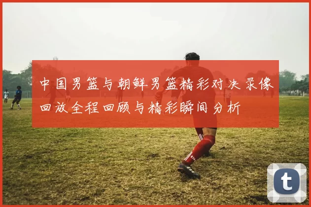 中国男篮与朝鲜男篮精彩对决录像回放全程回顾与精彩瞬间分析