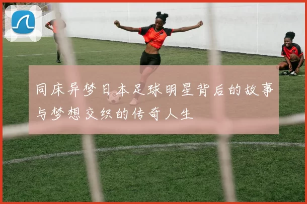 同床异梦日本足球明星背后的故事与梦想交织的传奇人生