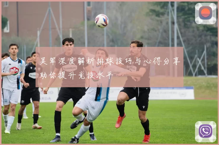 吴军深度解析排球技巧与心得分享助你提升竞技水平
