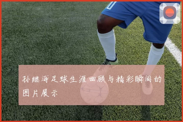 孙继海足球生涯回顾与精彩瞬间的图片展示