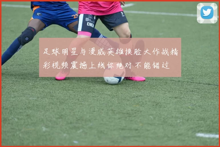 足球明星与漫威英雄换脸大作战精彩视频震撼上线你绝对不能错过