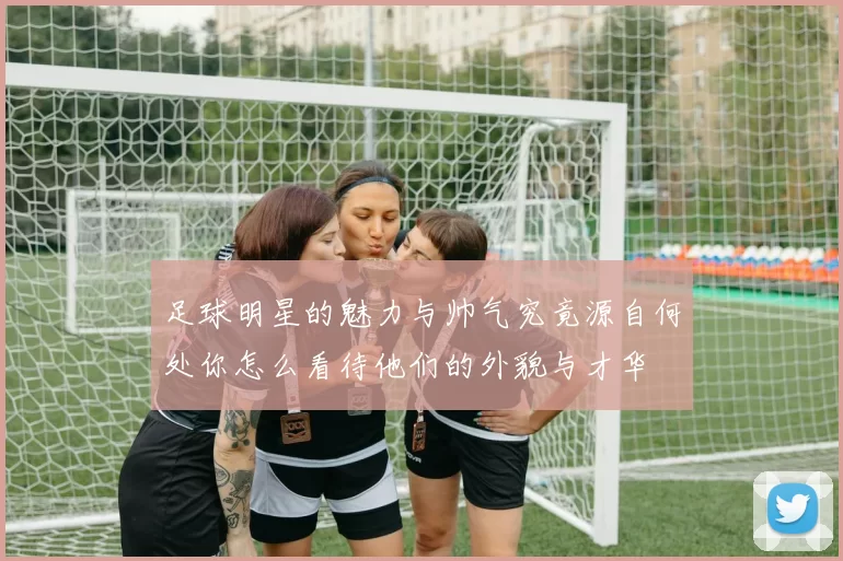 足球明星的魅力与帅气究竟源自何处你怎么看待他们的外貌与才华