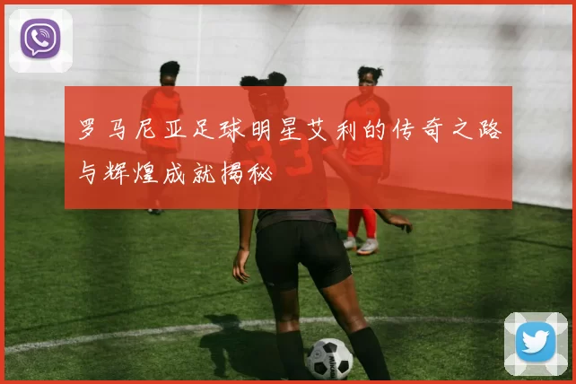 罗马尼亚足球明星艾利的传奇之路与辉煌成就揭秘