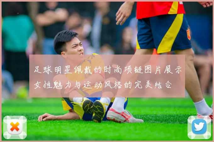 足球明星佩戴的时尚项链图片展示女性魅力与运动风格的完美结合