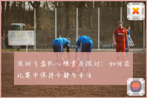 深圳飞盘队心理素质探讨：如何在比赛中保持冷静与专注