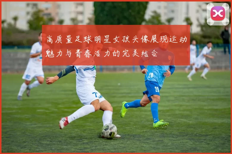 高质量足球明星女孩头像展现运动魅力与青春活力的完美结合
