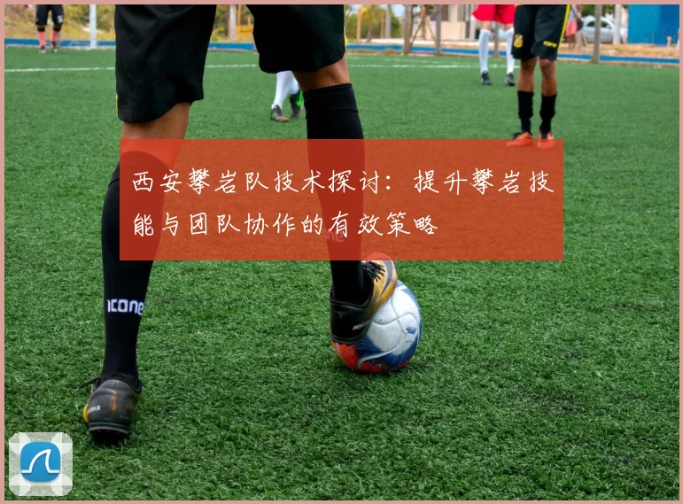 西安攀岩队技术探讨：提升攀岩技能与团队协作的有效策略