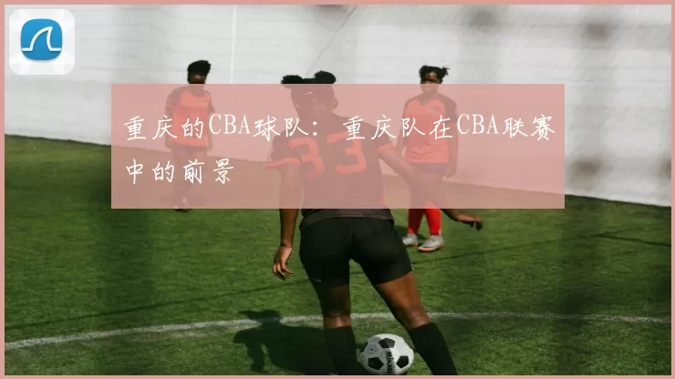 重庆的CBA球队：重庆队在CBA联赛中的前景