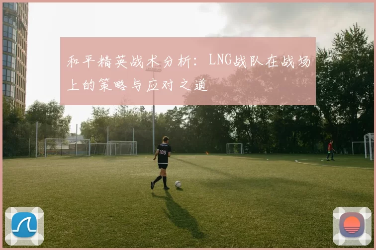 和平精英战术分析：LNG战队在战场上的策略与应对之道