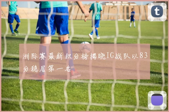 洲际赛最新积分榜揭晓IG战队以83分稳居第一名