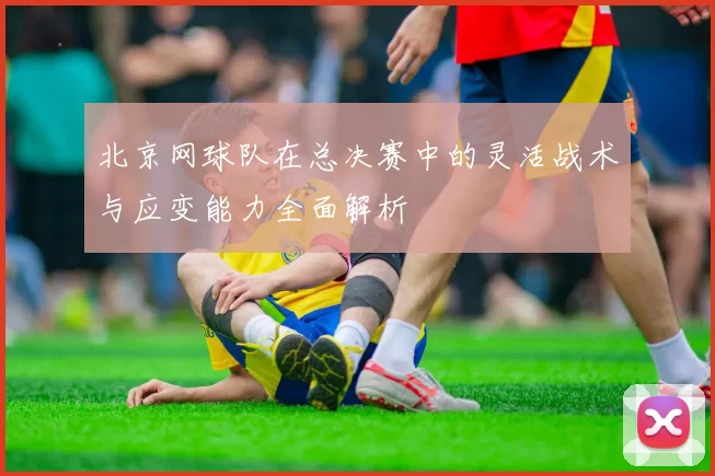 北京网球队在总决赛中的灵活战术与应变能力全面解析