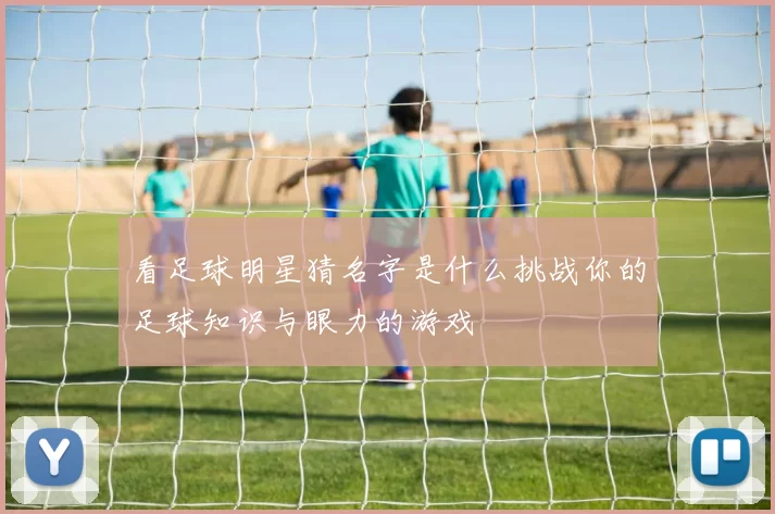 看足球明星猜名字是什么挑战你的足球知识与眼力的游戏
