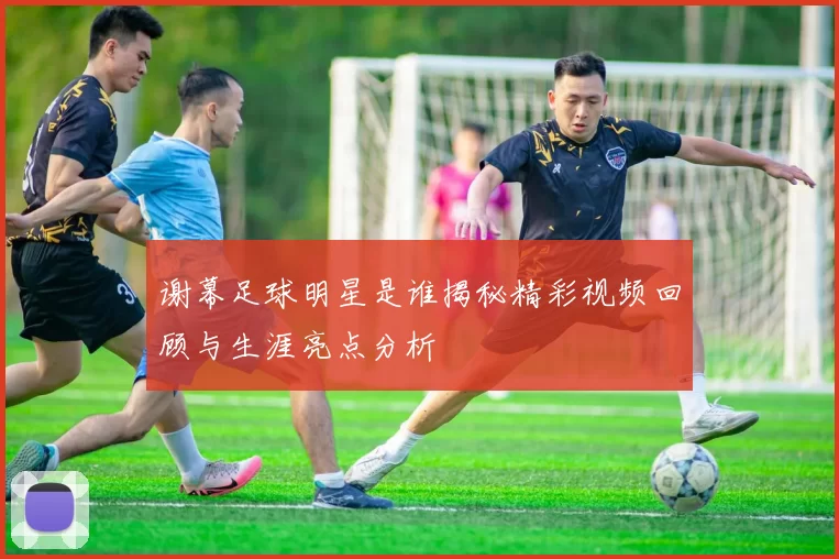 谢幕足球明星是谁揭秘精彩视频回顾与生涯亮点分析