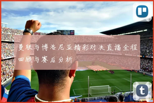 曼联与博洛尼亚精彩对决直播全程回顾与赛后分析