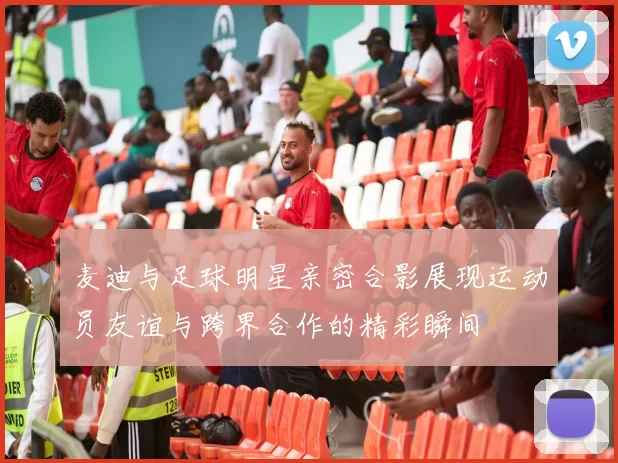 麦迪与足球明星亲密合影展现运动员友谊与跨界合作的精彩瞬间