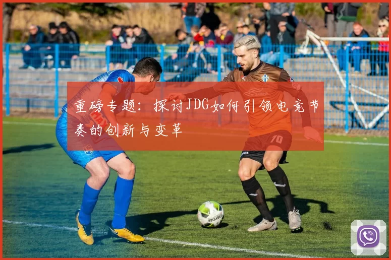 重磅专题：探讨JDG如何引领电竞节奏的创新与变革