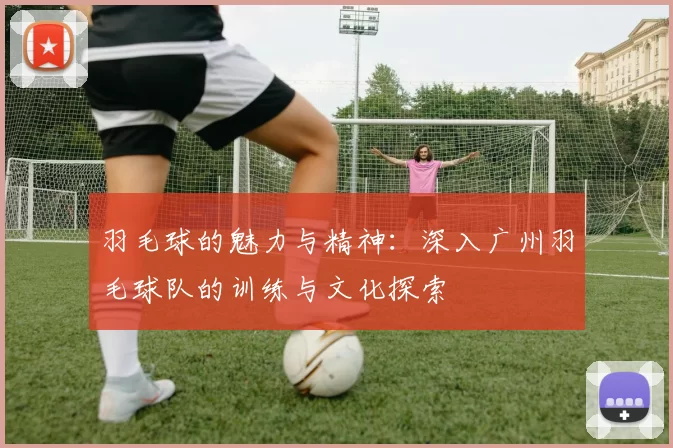 羽毛球的魅力与精神：深入广州羽毛球队的训练与文化探索