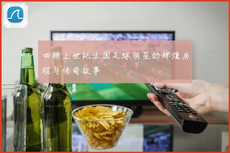 回顾上世纪法国足球明星的辉煌历程与传奇故事