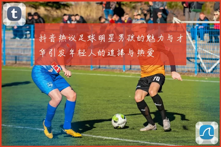 抖音热议足球明星男孩的魅力与才华引发年轻人的追捧与热爱