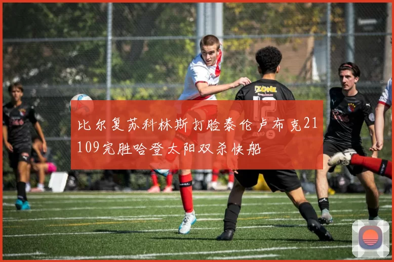 比尔复苏科林斯打脸泰伦卢布克21109完胜哈登太阳双杀快船