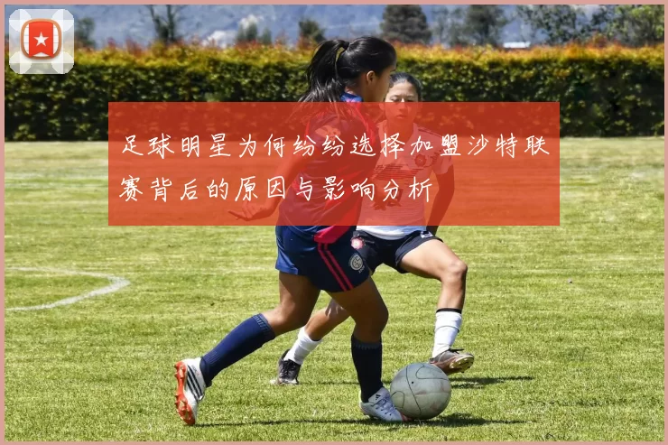 足球明星为何纷纷选择加盟沙特联赛背后的原因与影响分析