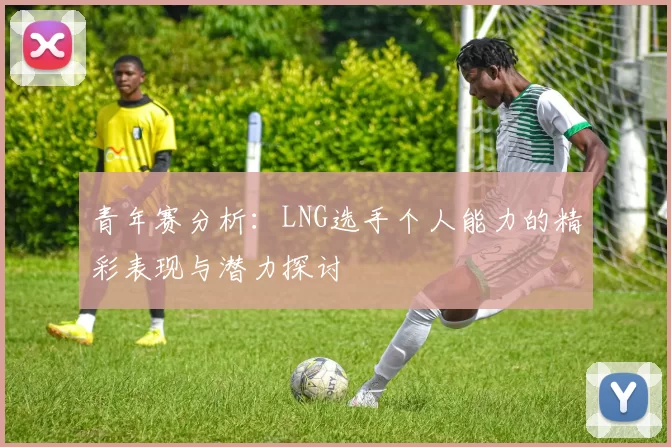 青年赛分析：LNG选手个人能力的精彩表现与潜力探讨